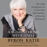 A Mind at Home with Itself: How Asking Four Questions Can Free Your Mind, Open Your Heart, and Turn Your World Around - Stephen Mitchell, Byron Katie