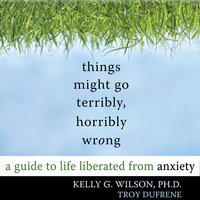 Things Might Go Terribly, Horribly Wrong: A Guide to Life Liberated from Anxiety - Toy DuFrene, Kelly G. Wilson, PhD