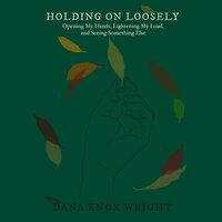 Holding on Loosely: Opening My Hands, Lightening My Load, and Seeing Something Else - Dana Knox Wright