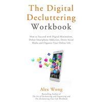 The Digital Decluttering Workbook: How to Succeed with Digital Minimalism, Defeat Smartphone Addiction, Detox Social Media, and Organize Your Online Life - Alex Wong