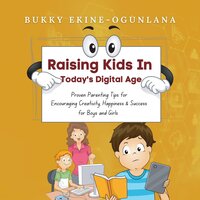 Raising Kids in Today’s Digital Age: Proven Parenting Tips for Encouraging Creativity, Happiness and Success for Boys and Girls - Bukky Ekine-Ogunlana