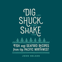 Dig, Shuck, Shake: Fish & Seafood Recipes from the Pacific Northwest - John Nelson